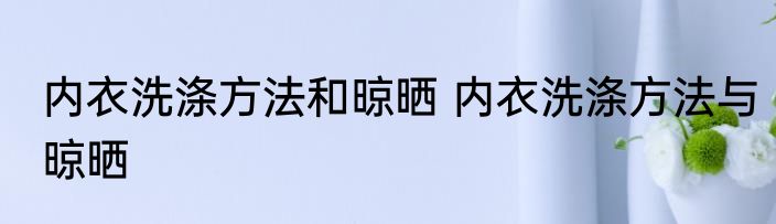 内衣洗涤方法和晾晒 内衣洗涤方法与晾晒