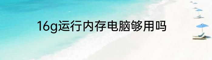 16g运行内存电脑够用吗