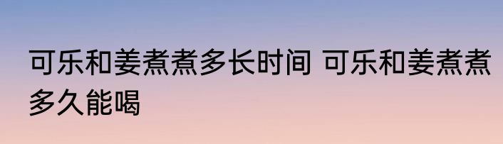 可乐和姜煮煮多长时间 可乐和姜煮煮多久能喝