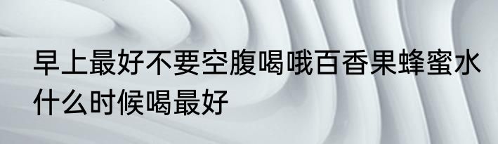 早上最好不要空腹喝哦百香果蜂蜜水什么时候喝最好