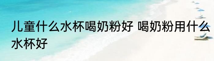 儿童什么水杯喝奶粉好 喝奶粉用什么水杯好