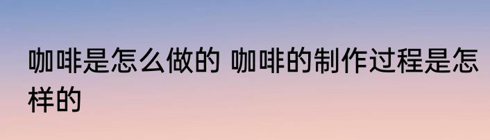 咖啡是怎么做的 咖啡的制作过程是怎样的