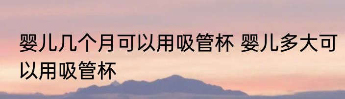 婴儿几个月可以用吸管杯 婴儿多大可以用吸管杯