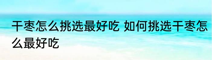 干枣怎么挑选最好吃 如何挑选干枣怎么最好吃