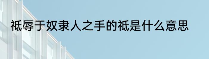 祗辱于奴隶人之手的祗是什么意思