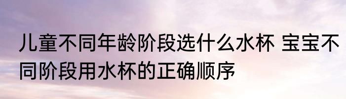 儿童不同年龄阶段选什么水杯 宝宝不同阶段用水杯的正确顺序