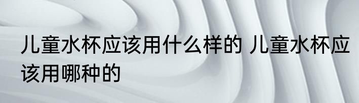 儿童水杯应该用什么样的 儿童水杯应该用哪种的