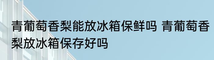 青葡萄香梨能放冰箱保鲜吗 青葡萄香梨放冰箱保存好吗