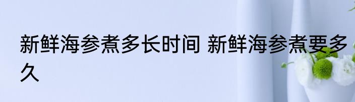 新鲜海参煮多长时间 新鲜海参煮要多久