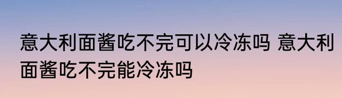 意大利面酱吃不完可以冷冻吗 意大利面酱吃不完能冷冻吗