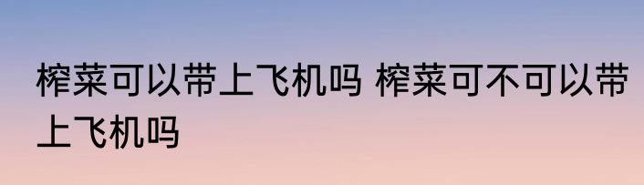 榨菜可以带上飞机吗 榨菜可不可以带上飞机吗