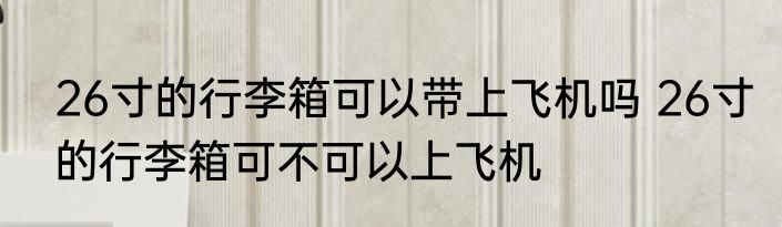 26寸的行李箱可以带上飞机吗 26寸的行李箱可不可以上飞机