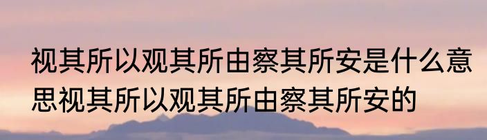 视其所以观其所由察其所安是什么意思视其所以观其所由察其所安的