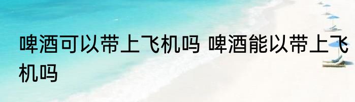 啤酒可以带上飞机吗 啤酒能以带上飞机吗