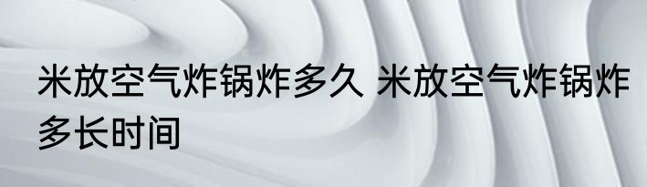 米放空气炸锅炸多久 米放空气炸锅炸多长时间