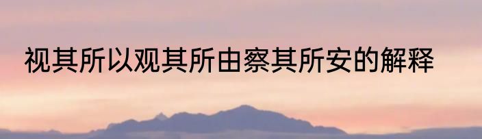 视其所以观其所由察其所安的解释
