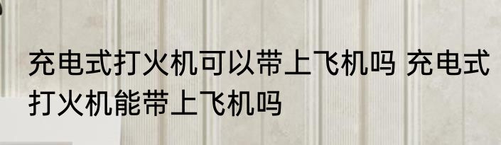充电式打火机可以带上飞机吗 充电式打火机能带上飞机吗