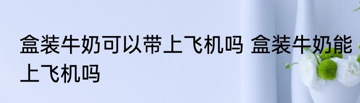 盒装牛奶可以带上飞机吗 盒装牛奶能上飞机吗