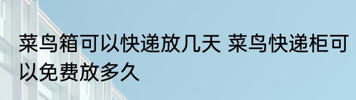 菜鸟箱可以快递放几天 菜鸟快递柜可以免费放多久