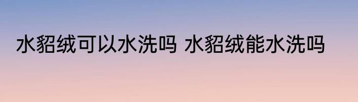 水貂绒可以水洗吗 水貂绒能水洗吗