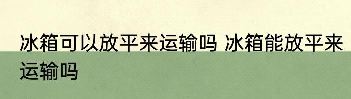 冰箱可以放平来运输吗 冰箱能放平来运输吗