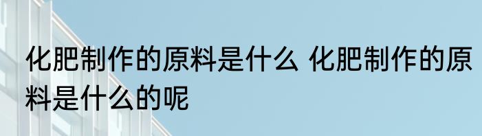 化肥制作的原料是什么 化肥制作的原料是什么的呢