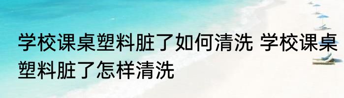 学校课桌塑料脏了如何清洗 学校课桌塑料脏了怎样清洗