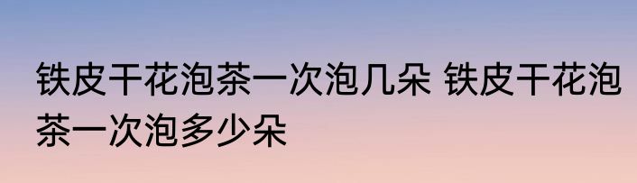 铁皮干花泡茶一次泡几朵 铁皮干花泡茶一次泡多少朵
