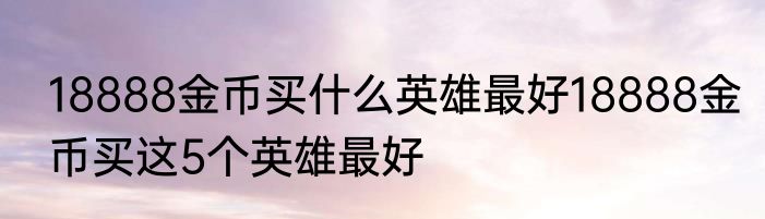 18888金币买什么英雄最好18888金币买这5个英雄最好