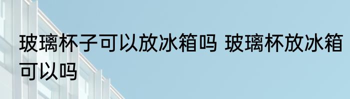 玻璃杯子可以放冰箱吗 玻璃杯放冰箱可以吗