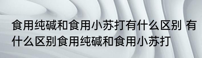 食用纯碱和食用小苏打有什么区别 有什么区别食用纯碱和食用小苏打