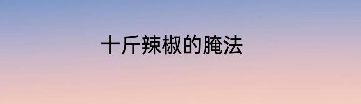 十斤辣椒的腌法