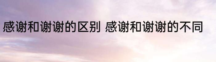 感谢和谢谢的区别 感谢和谢谢的不同