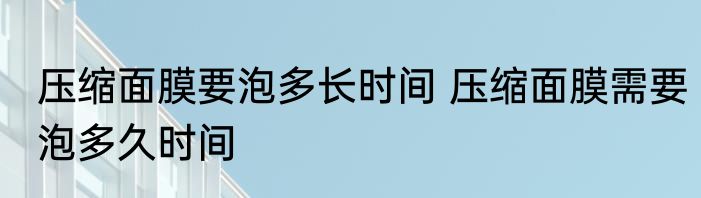 压缩面膜要泡多长时间 压缩面膜需要泡多久时间