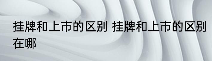 挂牌和上市的区别 挂牌和上市的区别在哪