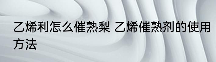 乙烯利怎么催熟梨 乙烯催熟剂的使用方法