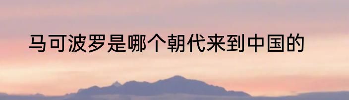 马可波罗是哪个朝代来到中国的