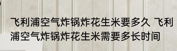 飞利浦空气炸锅炸花生米要多久 飞利浦空气炸锅炸花生米需要多长时间