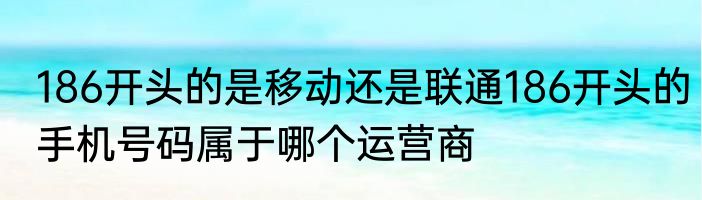 186开头的是移动还是联通186开头的手机号码属于哪个运营商