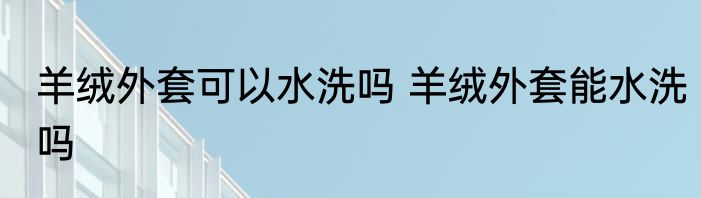 羊绒外套可以水洗吗 羊绒外套能水洗吗