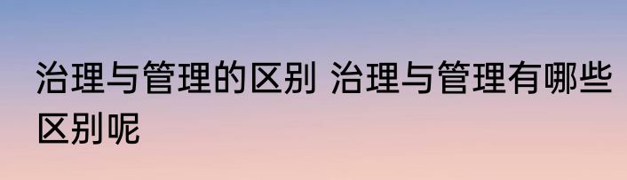 治理与管理的区别 治理与管理有哪些区别呢