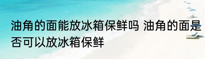 油角的面能放冰箱保鲜吗 油角的面是否可以放冰箱保鲜