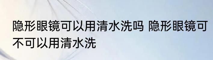 隐形眼镜可以用清水洗吗 隐形眼镜可不可以用清水洗