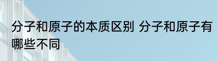 分子和原子的本质区别 分子和原子有哪些不同
