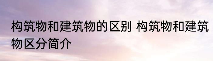 构筑物和建筑物的区别 构筑物和建筑物区分简介