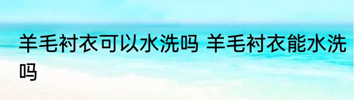 羊毛衬衣可以水洗吗 羊毛衬衣能水洗吗