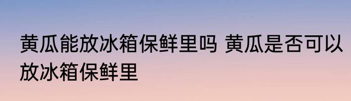 黄瓜能放冰箱保鲜里吗 黄瓜是否可以放冰箱保鲜里