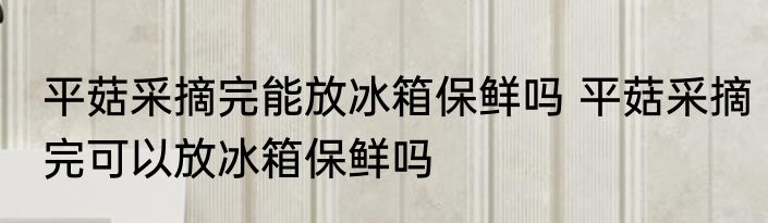 平菇采摘完能放冰箱保鲜吗 平菇采摘完可以放冰箱保鲜吗
