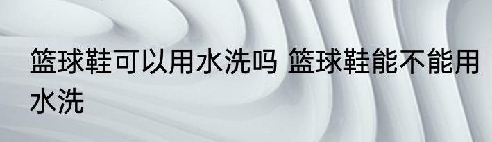 篮球鞋可以用水洗吗 篮球鞋能不能用水洗