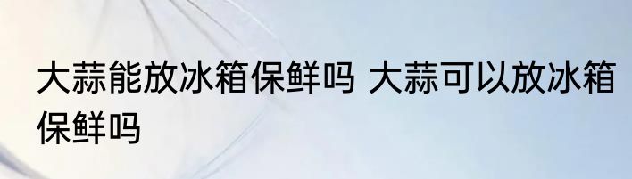 大蒜能放冰箱保鲜吗 大蒜可以放冰箱保鲜吗